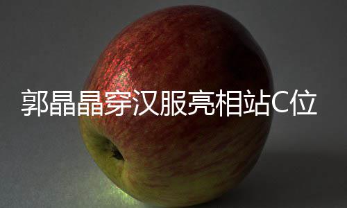 边站亮相调靠郭晶刚低晶穿位 汉服霍启站C